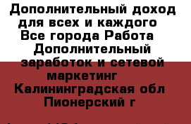 Дополнительный доход для всех и каждого - Все города Работа » Дополнительный заработок и сетевой маркетинг   . Калининградская обл.,Пионерский г.